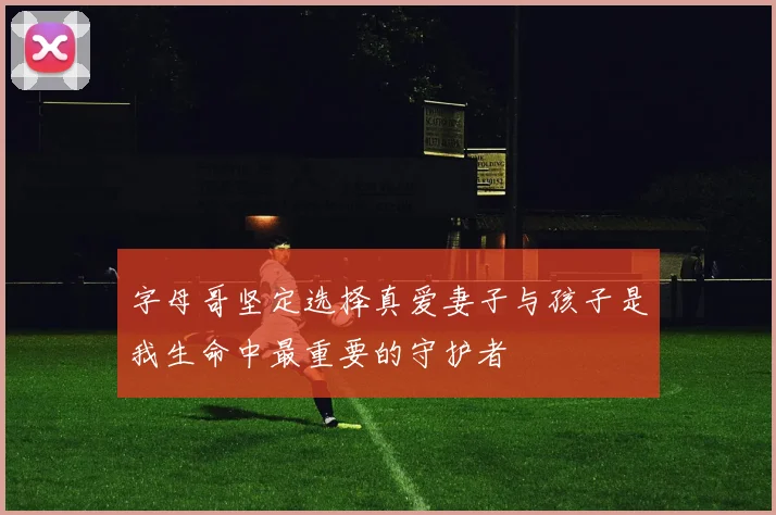 字母哥坚定选择真爱妻子与孩子是我生命中最重要的守护者
